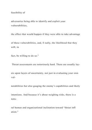 feasibility of
adversaries being able to identify and exploit your
vulnerabilities,
the effect that would happen if they were able to take advantage
of these vulnerabilities, and, fi nally, the likelihood that they
will, in
fact, be willing to do so.”
Threat assessments are notoriously hard. There are usually lay-
ers upon layers of uncertainty, not just in evaluating your own
vul-
nerabilities but also gauging the enemy’s capabilities and likely
intentions. And because it’s about weighing risks, there is a
natu-
ral human and organizational inclination toward “threat infl
ation.”
 