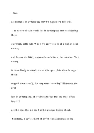 Threat
assessments in cyberspace may be even more diffi cult.
The nature of vulnerabilities in cyberspace makes assessing
them
extremely diffi cult. While it’s easy to look at a map of your
country
and fi gure out likely approaches of attack (for instance, “My
enemy
is more likely to attack across this open plain than through
these
rugged mountains”), the very term “zero day” illustrates the
prob-
lem in cyberspace. The vulnerabilities that are most often
targeted
are the ones that no one but the attacker knows about.
Similarly, a key element of any threat assessment is the
 