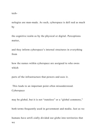 tech-
nologies are man-made. As such, cyberspace is defi ned as much
by
the cognitive realm as by the physical or digital. Perceptions
matter,
and they inform cyberspace’s internal structures in everything
from
how the names within cyberspace are assigned to who owns
which
parts of the infrastructure that powers and uses it.
This leads to an important point often misunderstood.
Cyberspace
may be global, but it is not “stateless” or a “global commons,”
both terms frequently used in government and media. Just as we
humans have artifi cially divided our globe into territories that
we
 