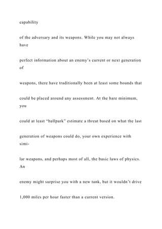 capability
of the adversary and its weapons. While you may not always
have
perfect information about an enemy’s current or next generation
of
weapons, there have traditionally been at least some bounds that
could be placed around any assessment. At the bare minimum,
you
could at least “ballpark” estimate a threat based on what the last
generation of weapons could do, your own experience with
simi-
lar weapons, and perhaps most of all, the basic laws of physics.
An
enemy might surprise you with a new tank, but it wouldn’t drive
1,000 miles per hour faster than a current version.
 