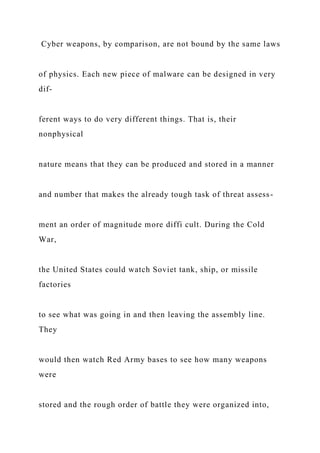 Cyber weapons, by comparison, are not bound by the same laws
of physics. Each new piece of malware can be designed in very
dif-
ferent ways to do very different things. That is, their
nonphysical
nature means that they can be produced and stored in a manner
and number that makes the already tough task of threat assess-
ment an order of magnitude more diffi cult. During the Cold
War,
the United States could watch Soviet tank, ship, or missile
factories
to see what was going in and then leaving the assembly line.
They
would then watch Red Army bases to see how many weapons
were
stored and the rough order of battle they were organized into,
 