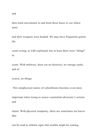 and
then track movements to and from these bases to see where
units
and their weapons were headed. We may have frequently gotten
the
count wrong, as LBJ explained, but at least there were “things”
to
count. With malware, there are no factories, no storage yards,
and of
course, no things.
This nonphysical nature of cyberthreats becomes even more
important when trying to assess a potential adversary’s actions
and
intent. With physical weaponry, there are sometimes tea leaves
that
can be read as telltale signs that trouble might be coming,
 