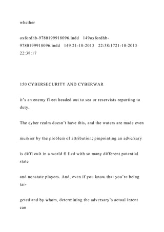 whether
oxfordhb-9780199918096.indd 149oxfordhb-
9780199918096.indd 149 21-10-2013 22:38:1721-10-2013
22:38:17
150 CYBERSECURITY AND CYBERWAR
it’s an enemy fl eet headed out to sea or reservists reporting to
duty.
The cyber realm doesn’t have this, and the waters are made even
murkier by the problem of attribution; pinpointing an adversary
is diffi cult in a world fi lled with so many different potential
state
and nonstate players. And, even if you know that you’re being
tar-
geted and by whom, determining the adversary’s actual intent
can
 