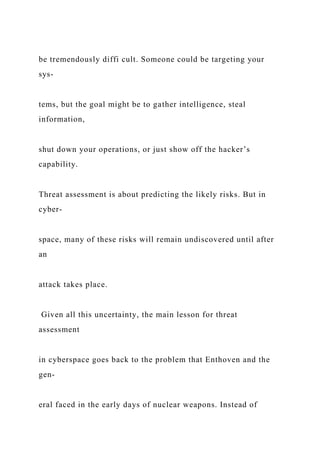 be tremendously diffi cult. Someone could be targeting your
sys-
tems, but the goal might be to gather intelligence, steal
information,
shut down your operations, or just show off the hacker’s
capability.
Threat assessment is about predicting the likely risks. But in
cyber-
space, many of these risks will remain undiscovered until after
an
attack takes place.
Given all this uncertainty, the main lesson for threat
assessment
in cyberspace goes back to the problem that Enthoven and the
gen-
eral faced in the early days of nuclear weapons. Instead of
 