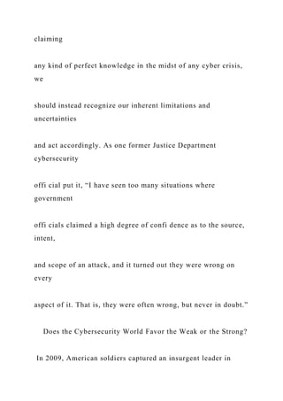 claiming
any kind of perfect knowledge in the midst of any cyber crisis,
we
should instead recognize our inherent limitations and
uncertainties
and act accordingly. As one former Justice Department
cybersecurity
offi cial put it, “I have seen too many situations where
government
offi cials claimed a high degree of confi dence as to the source,
intent,
and scope of an attack, and it turned out they were wrong on
every
aspect of it. That is, they were often wrong, but never in doubt.”
Does the Cybersecurity World Favor the Weak or the Strong?
In 2009, American soldiers captured an insurgent leader in
 
