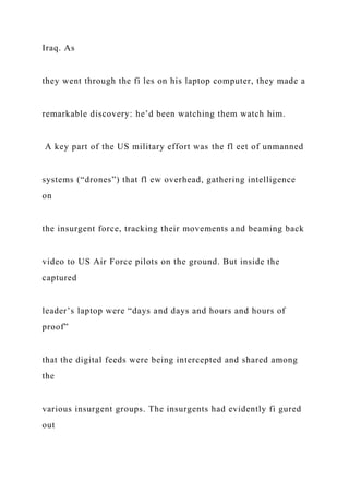 Iraq. As
they went through the fi les on his laptop computer, they made a
remarkable discovery: he’d been watching them watch him.
A key part of the US military effort was the fl eet of unmanned
systems (“drones”) that fl ew overhead, gathering intelligence
on
the insurgent force, tracking their movements and beaming back
video to US Air Force pilots on the ground. But inside the
captured
leader’s laptop were “days and days and hours and hours of
proof”
that the digital feeds were being intercepted and shared among
the
various insurgent groups. The insurgents had evidently fi gured
out
 