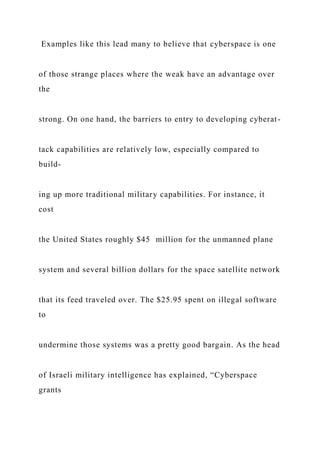 Examples like this lead many to believe that cyberspace is one
of those strange places where the weak have an advantage over
the
strong. On one hand, the barriers to entry to developing cyberat-
tack capabilities are relatively low, especially compared to
build-
ing up more traditional military capabilities. For instance, it
cost
the United States roughly $45 million for the unmanned plane
system and several billion dollars for the space satellite network
that its feed traveled over. The $25.95 spent on illegal software
to
undermine those systems was a pretty good bargain. As the head
of Israeli military intelligence has explained, “Cyberspace
grants
 