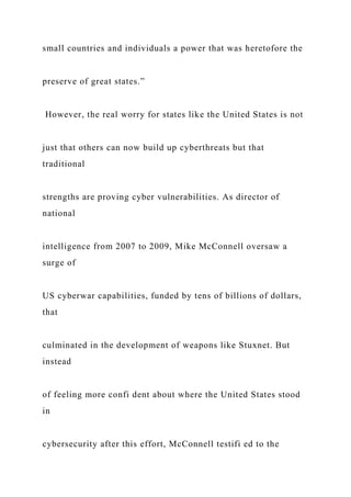 small countries and individuals a power that was heretofore the
preserve of great states.”
However, the real worry for states like the United States is not
just that others can now build up cyberthreats but that
traditional
strengths are proving cyber vulnerabilities. As director of
national
intelligence from 2007 to 2009, Mike McConnell oversaw a
surge of
US cyberwar capabilities, funded by tens of billions of dollars,
that
culminated in the development of weapons like Stuxnet. But
instead
of feeling more confi dent about where the United States stood
in
cybersecurity after this effort, McConnell testifi ed to the
 