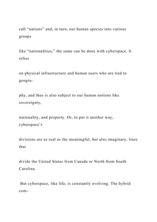 call “nations” and, in turn, our human species into various
groups
like “nationalities,” the same can be done with cyberspace. It
relies
on physical infrastructure and human users who are tied to
geogra-
phy, and thus is also subject to our human notions like
sovereignty,
nationality, and property. Or, to put it another way,
cyberspace’s
divisions are as real as the meaningful, but also imaginary, lines
that
divide the United States from Canada or North from South
Carolina.
But cyberspace, like life, is constantly evolving. The hybrid
com-
 