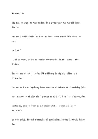 Senate, “If
the nation went to war today, in a cyberwar, we would lose.
We’re
the most vulnerable. We’re the most connected. We have the
most
to lose.”
Unlike many of its potential adversaries in this space, the
United
States and especially the US military is highly reliant on
computer
networks for everything from communications to electricity (the
vast majority of electrical power used by US military bases, for
instance, comes from commercial utilities using a fairly
vulnerable
power grid). So cyberattacks of equivalent strength would have
far
 