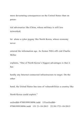 more devastating consequences on the United States than on
poten-
tial adversaries like China, whose military is still less
networked,
let alone a cyber pygmy like North Korea, whose economy
never
entered the information age. As former NSA offi cial Charlie
Miller
explains, “One of North Korea’s biggest advantages is that it
has
hardly any Internet-connected infrastructure to target. On the
other
hand, the United States has tons of vulnerabilities a country like
North Korea could exploit.”
oxfordhb-9780199918096.indd 151oxfordhb-
9780199918096.indd 151 21-10-2013 22:38:1721-10-2013
 