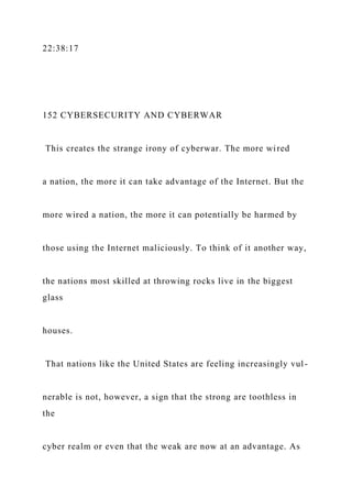 22:38:17
152 CYBERSECURITY AND CYBERWAR
This creates the strange irony of cyberwar. The more wired
a nation, the more it can take advantage of the Internet. But the
more wired a nation, the more it can potentially be harmed by
those using the Internet maliciously. To think of it another way,
the nations most skilled at throwing rocks live in the biggest
glass
houses.
That nations like the United States are feeling increasingly vul-
nerable is not, however, a sign that the strong are toothless in
the
cyber realm or even that the weak are now at an advantage. As
 