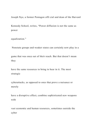 Joseph Nye, a former Pentagon offi cial and dean of the Harvard
Kennedy School, writes, “Power diffusion is not the same as
power
equalization.”
Nonstate groups and weaker states can certainly now play in a
game that was once out of their reach. But that doesn’t mean
they
have the same resources to bring to bear in it. The most
strategic
cyberattacks, as opposed to ones that prove a nuisance or
merely
have a disruptive effect, combine sophisticated new weapons
with
vast economic and human resources, sometimes outside the
cyber
 