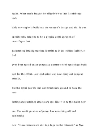 realm. What made Stuxnet so effective was that it combined
mul-
tiple new exploits built into the weapon’s design and that it was
specifi cally targeted to hit a precise confi guration of
centrifuges that
painstaking intelligence had identifi ed at an Iranian facility. It
had
even been tested on an expensive dummy set of centrifuges built
just for the effort. Low-end actors can now carry out copycat
attacks,
but the cyber powers that will break new ground or have the
most
lasting and sustained effects are still likely to be the major pow-
ers. The confi guration of power has something old and
something
new: “Governments are still top dogs on the Internet,” as Nye
 