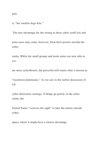 puts
it, “but smaller dogs bite.”
The true advantage for the strong in these cyber confl icts and
arms races may come, however, from their powers outside the
cyber
realm. While the small groups and weak states are now able to
cre-
ate more cyberthreats, the powerful still retain what is known as
“escalation dominance.” As we saw in the earlier discussion of
US
cyber deterrence strategy, if things go poorly in the cyber
realm, the
United States “reserves the right” to take the matter outside
cyber-
space, where it might have a clearer advantage.
 