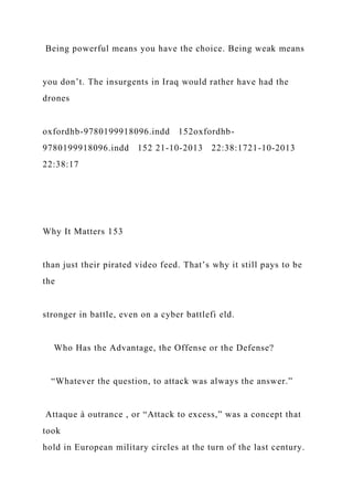 Being powerful means you have the choice. Being weak means
you don’t. The insurgents in Iraq would rather have had the
drones
oxfordhb-9780199918096.indd 152oxfordhb-
9780199918096.indd 152 21-10-2013 22:38:1721-10-2013
22:38:17
Why It Matters 153
than just their pirated video feed. That’s why it still pays to be
the
stronger in battle, even on a cyber battlefi eld.
Who Has the Advantage, the Offense or the Defense?
“Whatever the question, to attack was always the answer.”
Attaque à outrance , or “Attack to excess,” was a concept that
took
hold in European military circles at the turn of the last century.
 