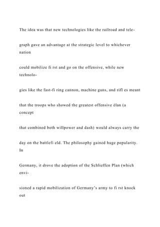 The idea was that new technologies like the railroad and tele-
graph gave an advantage at the strategic level to whichever
nation
could mobilize fi rst and go on the offensive, while new
technolo-
gies like the fast-fi ring cannon, machine guns, and rifl es meant
that the troops who showed the greatest offensive élan (a
concept
that combined both willpower and dash) would always carry the
day on the battlefi eld. The philosophy gained huge popularity.
In
Germany, it drove the adoption of the Schlieffen Plan (which
envi-
sioned a rapid mobilization of Germany’s army to fi rst knock
out
 