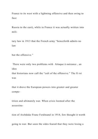 France to its west with a lightning offensive and then swing to
face
Russia to the east), while in France it was actually written into
mili-
tary law in 1913 that the French army “henceforth admits no
law
but the offensive.”
There were only two problems with Attaque à outrance , an
idea
that historians now call the “cult of the offensive.” The fi rst
was
that it drove the European powers into greater and greater
compe-
tition and ultimately war. When crisis loomed after the
assassina-
tion of Archduke Franz Ferdinand in 1914, few thought it worth
going to war. But soon the sides feared that they were losing a
 