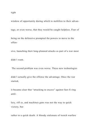 tight
window of opportunity during which to mobilize to their advan-
tage, or even worse, that they would be caught helpless. Fear of
being on the defensive prompted the powers to move to the
offen-
sive, launching their long-planned attacks as part of a war most
didn’t want.
The second problem was even worse. These new technologies
didn’t actually give the offense the advantage. Once the war
started,
it became clear that “attacking to excess” against fast-fi ring
artil-
lery, rifl es, and machines guns was not the way to quick
victory, but
rather to a quick death. A bloody stalemate of trench warfare
 