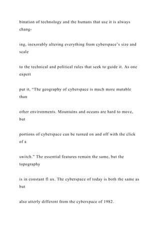 bination of technology and the humans that use it is always
chang-
ing, inexorably altering everything from cyberspace’s size and
scale
to the technical and political rules that seek to guide it. As one
expert
put it, “The geography of cyberspace is much more mutable
than
other environments. Mountains and oceans are hard to move,
but
portions of cyberspace can be turned on and off with the click
of a
switch.” The essential features remain the same, but the
topography
is in constant fl ux. The cyberspace of today is both the same as
but
also utterly different from the cyberspace of 1982.
 