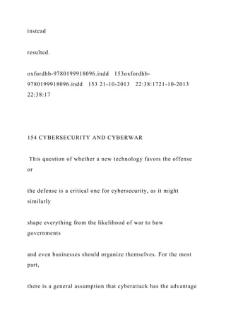 instead
resulted.
oxfordhb-9780199918096.indd 153oxfordhb-
9780199918096.indd 153 21-10-2013 22:38:1721-10-2013
22:38:17
154 CYBERSECURITY AND CYBERWAR
This question of whether a new technology favors the offense
or
the defense is a critical one for cybersecurity, as it might
similarly
shape everything from the likelihood of war to how
governments
and even businesses should organize themselves. For the most
part,
there is a general assumption that cyberattack has the advantage
 