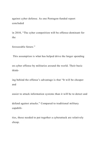 against cyber defense. As one Pentagon-funded report
concluded
in 2010, “The cyber competition will be offense-dominant for
the
foreseeable future.”
This assumption is what has helped drive the larger spending
on cyber offense by militaries around the world. Their basic
think-
ing behind the offense’s advantage is that “It will be cheaper
and
easier to attack information systems than it will be to detect and
defend against attacks.” Compared to traditional military
capabili-
ties, those needed to put together a cyberattack are relatively
cheap.
 