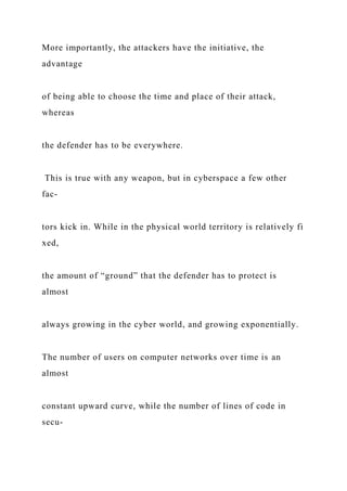 More importantly, the attackers have the initiative, the
advantage
of being able to choose the time and place of their attack,
whereas
the defender has to be everywhere.
This is true with any weapon, but in cyberspace a few other
fac-
tors kick in. While in the physical world territory is relatively fi
xed,
the amount of “ground” that the defender has to protect is
almost
always growing in the cyber world, and growing exponentially.
The number of users on computer networks over time is an
almost
constant upward curve, while the number of lines of code in
secu-
 