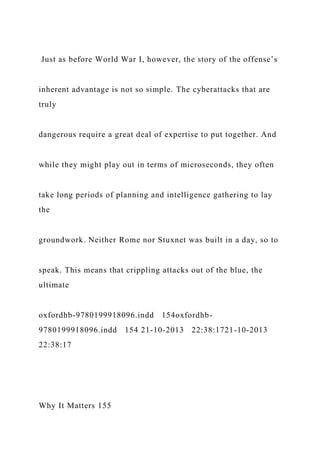 Just as before World War I, however, the story of the offense’s
inherent advantage is not so simple. The cyberattacks that are
truly
dangerous require a great deal of expertise to put together. And
while they might play out in terms of microseconds, they often
take long periods of planning and intelligence gathering to lay
the
groundwork. Neither Rome nor Stuxnet was built in a day, so to
speak. This means that crippling attacks out of the blue, the
ultimate
oxfordhb-9780199918096.indd 154oxfordhb-
9780199918096.indd 154 21-10-2013 22:38:1721-10-2013
22:38:17
Why It Matters 155
 