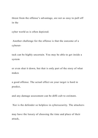 threat from the offense’s advantage, are not as easy to pull off
in the
cyber world as is often depicted.
Another challenge for the offense is that the outcome of a
cyberat-
tack can be highly uncertain. You may be able to get inside a
system
or even shut it down, but that is only part of the story of what
makes
a good offense. The actual effect on your target is hard to
predict,
and any damage assessment can be diffi cult to estimate.
Nor is the defender so helpless in cybersecurity. The attackers
may have the luxury of choosing the time and place of their
attack,
 