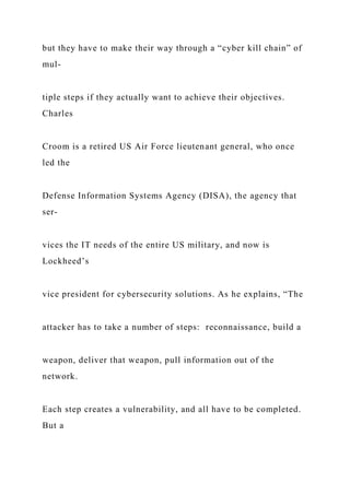but they have to make their way through a “cyber kill chain” of
mul-
tiple steps if they actually want to achieve their objectives.
Charles
Croom is a retired US Air Force lieutenant general, who once
led the
Defense Information Systems Agency (DISA), the agency that
ser-
vices the IT needs of the entire US military, and now is
Lockheed’s
vice president for cybersecurity solutions. As he explains, “The
attacker has to take a number of steps: reconnaissance, build a
weapon, deliver that weapon, pull information out of the
network.
Each step creates a vulnerability, and all have to be completed.
But a
 