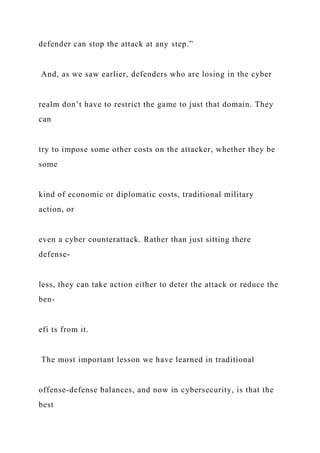 defender can stop the attack at any step.”
And, as we saw earlier, defenders who are losing in the cyber
realm don’t have to restrict the game to just that domain. They
can
try to impose some other costs on the attacker, whether they be
some
kind of economic or diplomatic costs, traditional military
action, or
even a cyber counterattack. Rather than just sitting there
defense-
less, they can take action either to deter the attack or reduce the
ben-
efi ts from it.
The most important lesson we have learned in traditional
offense-defense balances, and now in cybersecurity, is that the
best
 
