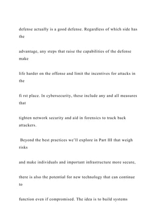 defense actually is a good defense. Regardless of which side has
the
advantage, any steps that raise the capabilities of the defense
make
life harder on the offense and limit the incentives for attacks in
the
fi rst place. In cybersecurity, these include any and all measures
that
tighten network security and aid in forensics to track back
attackers.
Beyond the best practices we’ll explore in Part III that weigh
risks
and make individuals and important infrastructure more secure,
there is also the potential for new technology that can continue
to
function even if compromised. The idea is to build systems
 