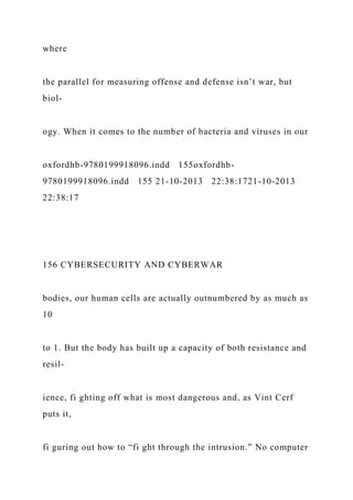 where
the parallel for measuring offense and defense isn’t war, but
biol-
ogy. When it comes to the number of bacteria and viruses in our
oxfordhb-9780199918096.indd 155oxfordhb-
9780199918096.indd 155 21-10-2013 22:38:1721-10-2013
22:38:17
156 CYBERSECURITY AND CYBERWAR
bodies, our human cells are actually outnumbered by as much as
10
to 1. But the body has built up a capacity of both resistance and
resil-
ience, fi ghting off what is most dangerous and, as Vint Cerf
puts it,
fi guring out how to “fi ght through the intrusion.” No computer
 