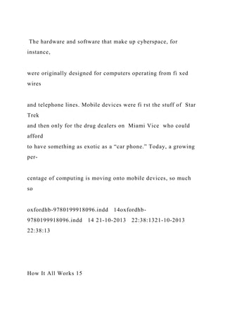 The hardware and software that make up cyberspace, for
instance,
were originally designed for computers operating from fi xed
wires
and telephone lines. Mobile devices were fi rst the stuff of Star
Trek
and then only for the drug dealers on Miami Vice who could
afford
to have something as exotic as a “car phone.” Today, a growing
per-
centage of computing is moving onto mobile devices, so much
so
oxfordhb-9780199918096.indd 14oxfordhb-
9780199918096.indd 14 21-10-2013 22:38:1321-10-2013
22:38:13
How It All Works 15
 