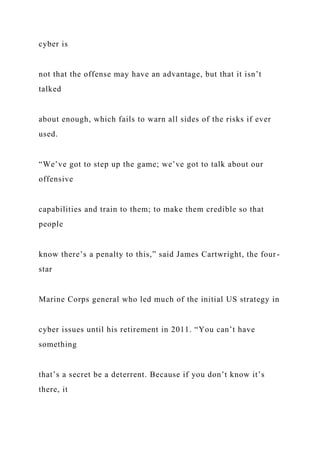 cyber is
not that the offense may have an advantage, but that it isn’t
talked
about enough, which fails to warn all sides of the risks if ever
used.
“We’ve got to step up the game; we’ve got to talk about our
offensive
capabilities and train to them; to make them credible so that
people
know there’s a penalty to this,” said James Cartwright, the four-
star
Marine Corps general who led much of the initial US strategy in
cyber issues until his retirement in 2011. “You can’t have
something
that’s a secret be a deterrent. Because if you don’t know it’s
there, it
 