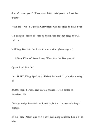 doesn’t scare you.” (Two years later, this quote took on far
greater
resonance, when General Cartwright was reported to have been
the alleged source of leaks to the media that revealed the US
role in
building Stuxnet, the fi rst true use of a cyberweapon.)
A New Kind of Arms Race: What Are the Dangers of
Cyber Proliferation?
In 280 BC, King Pyrrhus of Epirus invaded Italy with an army
of
25,000 men, horses, and war elephants. In the battle of
Asculum, his
force soundly defeated the Romans, but at the loss of a large
portion
of his force. When one of his offi cers congratulated him on the
win,
 