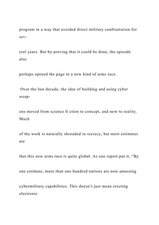 program in a way that avoided direct military confrontation for
sev-
eral years. But by proving that it could be done, the episode
also
perhaps opened the page to a new kind of arms race.
Over the last decade, the idea of building and using cyber
weap-
ons moved from science fi ction to concept, and now to reality.
Much
of the work is naturally shrouded in secrecy, but most estimates
are
that this new arms race is quite global. As one report put it, “By
one estimate, more than one hundred nations are now amassing
cybermilitary capabilities. This doesn’t just mean erecting
electronic
 