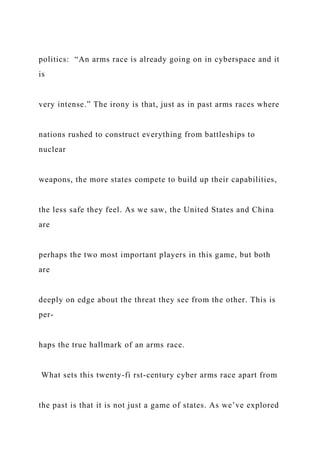politics: “An arms race is already going on in cyberspace and it
is
very intense.” The irony is that, just as in past arms races where
nations rushed to construct everything from battleships to
nuclear
weapons, the more states compete to build up their capabilities,
the less safe they feel. As we saw, the United States and China
are
perhaps the two most important players in this game, but both
are
deeply on edge about the threat they see from the other. This is
per-
haps the true hallmark of an arms race.
What sets this twenty-fi rst-century cyber arms race apart from
the past is that it is not just a game of states. As we’ve explored
 