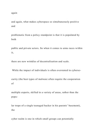 again
and again, what makes cyberspace so simultaneously positive
and
problematic from a policy standpoint is that it is populated by
both
public and private actors. So when it comes to arms races within
it,
there are new wrinkles of decentralization and scale.
While the impact of individuals is often overstated in cyberse-
curity (the best types of malware often require the cooperation
of
multiple experts, skilled in a variety of areas, rather than the
popu-
lar trope of a single teenaged hacker in his parents’ basement),
the
cyber realm is one in which small groups can potentially
 