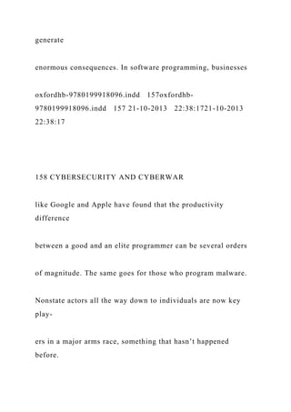 generate
enormous consequences. In software programming, businesses
oxfordhb-9780199918096.indd 157oxfordhb-
9780199918096.indd 157 21-10-2013 22:38:1721-10-2013
22:38:17
158 CYBERSECURITY AND CYBERWAR
like Google and Apple have found that the productivity
difference
between a good and an elite programmer can be several orders
of magnitude. The same goes for those who program malware.
Nonstate actors all the way down to individuals are now key
play-
ers in a major arms race, something that hasn’t happened
before.
 