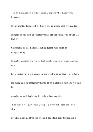 Ralph Langner, the cybersecurity expert who discovered
Stuxnet,
for example, discussed with us how he would rather have ten
experts of his own choosing versus all the resources of the US
Cyber
Command at his disposal. While Ralph was slightly
exaggerating
to make a point, the fact is that small groups or organizations
can
be meaningful in a manner unimaginable in earlier times. New
malware can be extremely harmful on a global scale and yet can
be
developed and deployed by only a few people.
The key is not just these groups’ power but their ability to
share
it, what arms control experts call proliferation. Unlike with
 