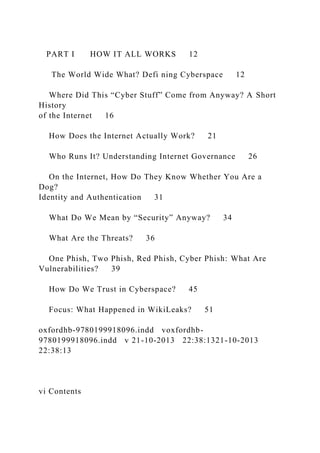 PART I HOW IT ALL WORKS 12
The World Wide What? Defi ning Cyberspace 12
Where Did This “Cyber Stuff” Come from Anyway? A Short
History
of the Internet 16
How Does the Internet Actually Work? 21
Who Runs It? Understanding Internet Governance 26
On the Internet, How Do They Know Whether You Are a
Dog?
Identity and Authentication 31
What Do We Mean by “Security” Anyway? 34
What Are the Threats? 36
One Phish, Two Phish, Red Phish, Cyber Phish: What Are
Vulnerabilities? 39
How Do We Trust in Cyberspace? 45
Focus: What Happened in WikiLeaks? 51
oxfordhb-9780199918096.indd voxfordhb-
9780199918096.indd v 21-10-2013 22:38:1321-10-2013
22:38:13
vi Contents
 