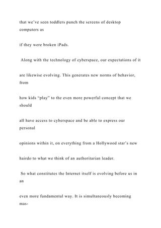 that we’ve seen toddlers punch the screens of desktop
computers as
if they were broken iPads.
Along with the technology of cyberspace, our expectations of it
are likewise evolving. This generates new norms of behavior,
from
how kids “play” to the even more powerful concept that we
should
all have access to cyberspace and be able to express our
personal
opinions within it, on everything from a Hollywood star’s new
hairdo to what we think of an authoritarian leader.
So what constitutes the Internet itself is evolving before us in
an
even more fundamental way. It is simultaneously becoming
mas-
 