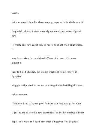 battle-
ships or atomic bombs, those same groups or individuals can, if
they wish, almost instantaneously communicate knowledge of
how
to create any new capability to millions of others. For example,
it
may have taken the combined efforts of a team of experts
almost a
year to build Stuxnet, but within weeks of its discovery an
Egyptian
blogger had posted an online how-to guide to building this new
cyber weapon.
This new kind of cyber proliferation can take two paths. One
is just to try to use the new capability “as is” by making a direct
copy. This wouldn’t seem like such a big problem, as good
 