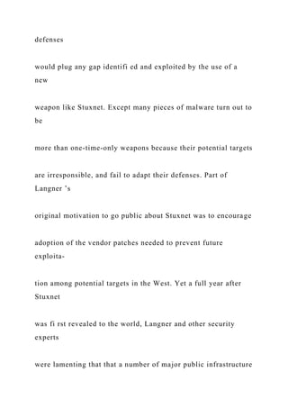 defenses
would plug any gap identifi ed and exploited by the use of a
new
weapon like Stuxnet. Except many pieces of malware turn out to
be
more than one-time-only weapons because their potential targets
are irresponsible, and fail to adapt their defenses. Part of
Langner ’s
original motivation to go public about Stuxnet was to encourage
adoption of the vendor patches needed to prevent future
exploita-
tion among potential targets in the West. Yet a full year after
Stuxnet
was fi rst revealed to the world, Langner and other security
experts
were lamenting that that a number of major public infrastructure
 