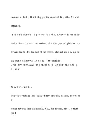 companies had still not plugged the vulnerabilities that Stuxnet
attacked.
The more problematic proliferation path, however, is via inspi-
ration. Each construction and use of a new type of cyber weapon
lowers the bar for the rest of the crowd. Stuxnet had a complex
oxfordhb-9780199918096.indd 158oxfordhb-
9780199918096.indd 158 21-10-2013 22:38:1721-10-2013
22:38:17
Why It Matters 159
infection package that included new zero-day attacks, as well as
a
novel payload that attacked SCADA controllers, but its beauty
(and
 
