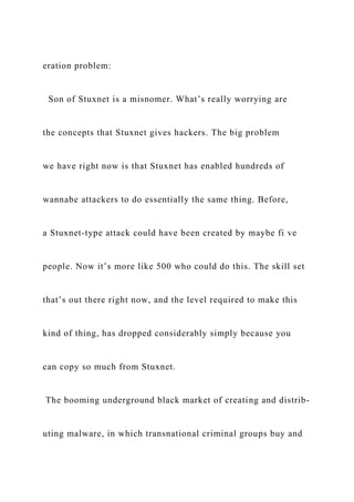eration problem:
Son of Stuxnet is a misnomer. What’s really worrying are
the concepts that Stuxnet gives hackers. The big problem
we have right now is that Stuxnet has enabled hundreds of
wannabe attackers to do essentially the same thing. Before,
a Stuxnet-type attack could have been created by maybe fi ve
people. Now it’s more like 500 who could do this. The skill set
that’s out there right now, and the level required to make this
kind of thing, has dropped considerably simply because you
can copy so much from Stuxnet.
The booming underground black market of creating and distrib-
uting malware, in which transnational criminal groups buy and
 