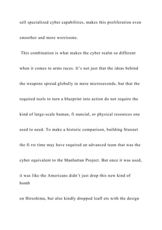 sell specialized cyber capabilities, makes this proliferation even
smoother and more worrisome.
This combination is what makes the cyber realm so different
when it comes to arms races. It’s not just that the ideas behind
the weapons spread globally in mere microseconds, but that the
required tools to turn a blueprint into action do not require the
kind of large-scale human, fi nancial, or physical resources one
used to need. To make a historic comparison, building Stuxnet
the fi rst time may have required an advanced team that was the
cyber equivalent to the Manhattan Project. But once it was used,
it was like the Americans didn’t just drop this new kind of
bomb
on Hiroshima, but also kindly dropped leafl ets with the design
 