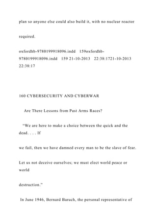 plan so anyone else could also build it, with no nuclear reactor
required.
oxfordhb-9780199918096.indd 159oxfordhb-
9780199918096.indd 159 21-10-2013 22:38:1721-10-2013
22:38:17
160 CYBERSECURITY AND CYBERWAR
Are There Lessons from Past Arms Races?
“We are here to make a choice between the quick and the
dead. . . . If
we fail, then we have damned every man to be the slave of fear.
Let us not deceive ourselves; we must elect world peace or
world
destruction.”
In June 1946, Bernard Baruch, the personal representative of
 
