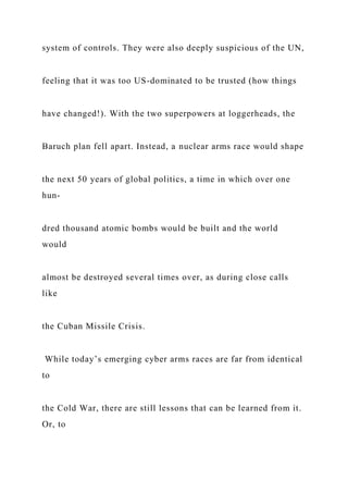 system of controls. They were also deeply suspicious of the UN,
feeling that it was too US-dominated to be trusted (how things
have changed!). With the two superpowers at loggerheads, the
Baruch plan fell apart. Instead, a nuclear arms race would shape
the next 50 years of global politics, a time in which over one
hun-
dred thousand atomic bombs would be built and the world
would
almost be destroyed several times over, as during close calls
like
the Cuban Missile Crisis.
While today’s emerging cyber arms races are far from identical
to
the Cold War, there are still lessons that can be learned from it.
Or, to
 